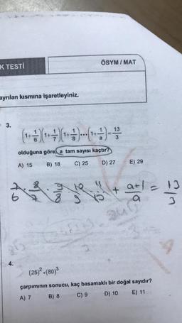 K TESTİ
ayrılan kısmına işaretleyiniz.
3.
A
( 1 + 1) (¹ + 7 ) (¹ + - - ) ---( 1 + - - ) - 1/3
olduğuna göre, a tam sayısı kaçtır?
A) 15
B) 18
C) 25
D) 27
25
4.
01100
20
500
(25)².(80)³
ÖSYM/MAT
+
E) 29
a+1=
a
çarpımının sonucu, kaç basamaklı bir doğal sayıdır?
A) 7
B) 8
C) 9
D) 10 E) 11
13