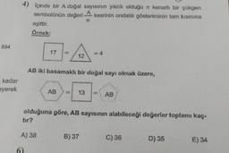 894
kadar
eyerek
4) Içinde bir A doğal sayısının yazılı olduğu n kenarlı bir çokgen
sembolünün değeri
A
kesrinin ondalık gösteriminin tam kısmına
n
eşittir.
Örnek:
-/12
AB iki basamaklı bir doğal sayı olmak üzere,
17
A) 38
AB
13
= 4
olduğuna göre, AB sayısının alabileceği değerler toplamı kaç-
tır?
B) 37
AB
C) 36
D) 35
E) 34