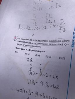 6.
13-√2 √3-√2
√₂
76. √3
√3+√2. √3-√2. FG.
√2
1
iki basamaklı AB doğal sayısından; rakamlarının toplamı
çıkarıldığında 45 sayısı, rakamlarının çarpımı çıkarıldığın-
da ise 42 sayısı elde ediliyor.
Buna göre, A. B çarpımı kaçtır?
A) 5
B) 10
C) 15
AB
D) 20
E) 25
ÅB- A+B= 45
AB-A.B=42
MOMOA+B=A+B=y
BENIM HOCAM.