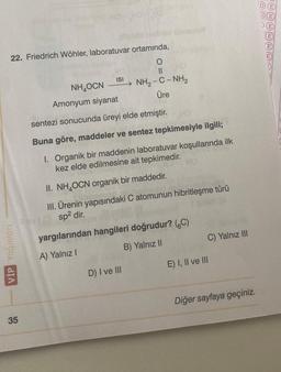 22. Friedrich Wöhler, laboratuvar ortamında,
O
||
NH, - C - NH2
Üre
VİP Yayınları
35
ISI
NHOCN
Amonyum siyanat
sentezi sonucunda üreyi elde etmiştir.
Buna göre, maddeler ve sentez tepkimesiyle ilgili;
I. Organik bir maddenin laboratuvar koşullarında ilk
kez elde edilmesine ait tepkimedir.
II. NH OCN organik bir maddedir.
III. Ürenin yapısındaki C atomunun hibritleşme türü
vsp² dir.
yargılarından hangileri doğrudur? (C)
A) Yalnız I
B) Yalnız II
D) I ve III
C) Yalnız III
E) I, II ve III
Diğer sayfaya geçiniz.
DE