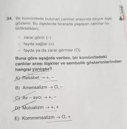 34. Bir komünitede bulunan canlılar arasında birçok ilişki
gözlenir. Bu ilişkilerde birarada yaşayan canlılar bu
birliktelikten;
zarar görür (-)
fayda sağlar (+)
fayda ya da zarar görmez (0)
Kafa Deagl
Buna göre aşağıda verilen, bir komünitedeki
canlılar arası ilişkiler ve sembolik gösterimlerinden
hangisi yanlıştır?
A) Rekabet →→+, −
B) Amensalizm → 0, -
C) Av-avci → +, −
DY Mutualizm →+, +
E) Kommensalizm → O, +