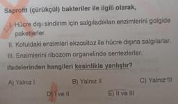 Saprofit (çürükçül) bakteriler ile ilgili olarak,
Hücre dışı sindirim için salgıladıkları enzimlerini golgide
paketlerler.
II. Kofuldaki enzimleri ekzositoz ile hücre dışına salgılarlar.
III. Enzimlerini ribozom organelinde sentezlerler.
ifadelerinden hangileri kesinlikle yanlıştır?
A) Yalnız I
B) Yalnız II
D) I ve Il
E) II ve III
C) Yalnız til