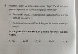 19. Asetilen, etilen ve etan gazlarından oluşan 2 mol karışıma
yapılan işlemler ve sonuçları aşağıda verilmiştir.
• Amonyaklı AgNO3 çözeltisinden geçirildiğinde 0,4 mol
çökelek oluşuyor.
●
Kalan gaz karışımı 0,5 mol Cl, gazı ile tamamen doyu-
ruluyor.
Buna göre, karışımdaki etan gazının hacimce yüzdesi
nedir?
A) 20
B) 35
C) 45
D) 55 E) 90