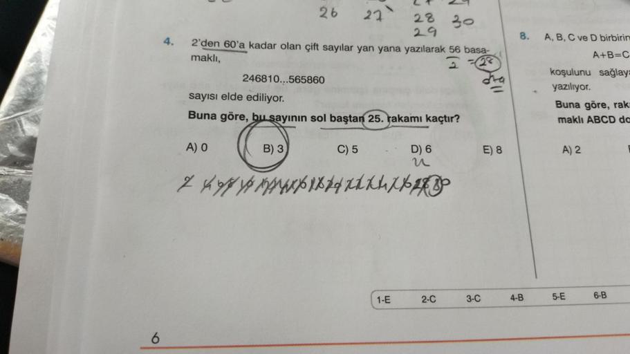 6
26
27
4. 2'den 60'a kadar olan çift sayılar yan yana yazılarak 56 basa-
maklı,
2-28
A) O
246810...565860
B) 3
sayısı elde ediliyor.
Buna göre, bu sayının sol baştan 25. rakamı kaçtır?
C) 5
28
29
D) 6
n
z yox74xXXL XXX
1-E
√.
2-C
30
3-C
E) 8
8.
4-B
A, B,