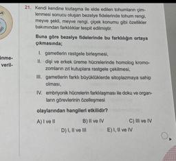 $
inme-
veril-
21. Kendi kendine tozlaşma ile elde edilen tohumların çim-
lenmesi sonucu oluşan bezelye fidelerinde tohum rengi,
meyve şekli, meyve rengi, çiçek konumu gibi özellikler
bakımından farklılıklar tespit edilmiştir.
Buna göre bezelye fidelerinde bu farklılığın ortaya
çıkmasında;
1. gametlerin rastgele birleşmesi,
II. dişi ve erkek üreme hücrelerinde homolog kromo-
zomların zıt kutuplara rastgele çekilmesi,
III. gametlerin farklı büyüklüklerde sitoplazmaya sahip
olması,
IV. embriyonik hücrelerin farklılaşması ile doku ve organ-
ların görevlerinin özelleşmesi
olaylarından hangileri etkilidir?
A) I ve II
B) II ve IV
D) I, II ve III
C) III ve IV
E) I, II ve IV