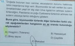 18. Doğada bulunan bazı canlılar, ekosistemin durumu hakkında
bilim insanlarına bilgi verir. Biyomonitör tür adı verilen bu canlı
örneklerinden yeşil bir alg olan Ulva rigida'nın artması suların
kirlendiğini, Pasidania ve çoğu Cystoseira türlerinin artması ise
suların oldukça temiz olduğunu gösterir.
Buna göre, biyomonitör türlerde diğer türlerden farklı ola-
rak aşağıdakilerden hangisinin en az oranda bulunduğu
söylenebilir?
A) Hoşgörü (Tolerans)
C) Birey sayısı
E) Rekabet
B) Hassasiyet
D) Çeşitlilik