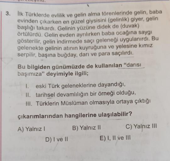 3. İlk Türklerde evlilik ve gelin alma törenlerinde gelin, baba
evinden çıkarken en güzel giysisini (gelinlik) giyer, gelin
başlığı takardı. Gelinin yüzüne didek de (duvak)
örtülürdü. Gelin evden ayrılırken baba ocağına saygı
gösterilir, gelin indirmede sa