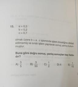 15. a = 0,3
b = 0,2
c = 0,7
olmak üzere b + a. c işleminde işlem önceliğine dikkat
edilmemiş ve sıralı işlem yapılarak sonuç yanlış bulun-
muştur.
Buna göre doğru sonuç, yanlış sonuçtan kaç fazla-
dir?
A)
3/5
B)
01 B)
3
50
G
1
D) 6 E)
T
15