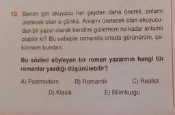 10. Benim için okuyucu her şeyden daha önemli, anlamı
üretecek olan o çünkü. Anlamı üretecek olan okuyucu-
dan bir yazar olarak kendimi gizlemem ne kadar anlamlı
olabilir ki? Bu sebeple romanda ortada görünürüm, çe-
kinmem bundan.
Bu sözleri söyleyen bir roman yazarının hangi tür
romanlar yazdığı düşünülebilir?
B) Romantik
A) Postmodern
D) Klasik
C) Realist
E) Bilimkurgu