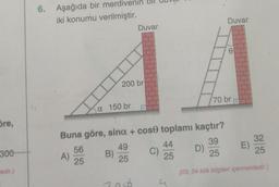 öre,
300
tedir.)
6. Aşağıda bir merdiv
iki konumu verilmiştir.
A)
56
25
a 150 br
200 br
B)
Buna göre, sinx + cose toplamı kaçtır?
39
25
(03, 04 kök bilgileri içermektedir.)
Duvar
49
25
298
C)
44
25
4
Duvar
D)
70 br
E)
32
25