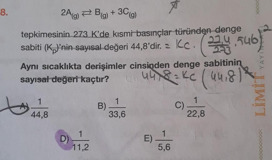 8.
2A(g) B(g) + 3C (g)
tepkimesinin 273 K'de kısmi basınçlar türünden denge
sabiti (K)'nin sayısal değeri 44,8'dir. c.
Kc. (233)
4,546
Aynı sıcaklıkta derişimler cinsinden denge sabitinin
sayısal değeri kaçtır?
4418=Kc (44,8) 2
1
44,8
D)
1
11,2
B)
1
33,6
E