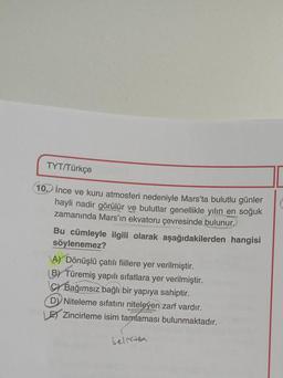 TYT/Türkçe
10. İnce ve kuru atmosferi nedeniyle Mars'ta bulutlu günler
hayli nadir görülür ve bulutlar genellikle yılın en soğuk
zamanında Mars'ın ekvatoru çevresinde bulunur.
Bu cümleyle ilgili olarak aşağıdakilerden hangisi
söylenemez?
A) Dönüşlü çatılı fiillere yer verilmiştir.
(B) Türemiş yapılı sıfatlara yer verilmiştir.
Bağımsız bağlı bir yapıya sahiptir.
D) Niteleme sıfatını niteleyen zarf vardır.
LE Zincirleme isim tamlaması bulunmaktadır.
belirten