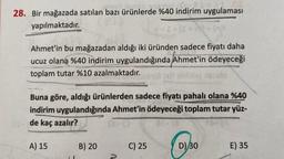 28. Bir mağazada satılan bazı ürünlerde %40 indirim uygulaması
yapılmaktadır.
8-1-
Ahmet'in bu mağazadan aldığı iki üründen sadece fiyatı daha
ucuz olana %40 indirim uygulandığında Ahmet'in ödeyeceği
toplam tutar %10 azalmaktadır.
A) 15
Buna göre, aldığı ürünlerden sadece fiyatı pahalı olana %40
indirim uygulandığında Ahmet'in ödeyeceği toplam tutar yüz-
00- de kaç azalır?
B) 20
C) 25
ebalo
D) 30
LOWES
DES
E) 35