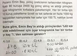 Pazarcı Emin Bey, pirinç üreticisinin tarlasından kilogram
fiyatı 80 kuruşa 2400 kg pirinç almış ve aldığı pirinçleri
üçer kilogramlık torbalara paketlemiştir. Her bir torba için
10 kuruş paketleme ücreti ve tek seferde en fazla 1000 kg
taşıyabilen kamyonete her sefer için 150 TL nakliye ücreti
ödemiştir.
Buna göre, Emin Bey'in aldığı pirinçlerden %60 kâr
elde edebilmesi için üçer kilogramlık her bir torba-
yı kaç TL'den satması gerekir?
ublo testsq JT SAT obnideo ni've tuzu
C) 4,9
D) 5,1
E) 5,4
500 torba.
A) 3,6dB) 4,2
1kg Distl
2400
820tl
809.10=50 tl poka
uap
21