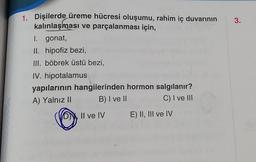 1. Dişilerde üreme hücresi oluşumu, rahim iç duvarının
kalınlaşması ve parçalanması için,
I. gonat,
II. hipofiz bezi,
III. böbrek üstü bezi,
IV. hipotalamus
yapılarının hangilerinden hormon salgılanır?
A) Yalnız II
B) I ve II
C) I ve III
DII ve IV
E) II, III ve IV
3.