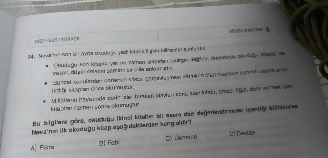 2023-LGS/TÜRKÇE
SÖZEL DENEME-A
14. Neva'nın son bir ayda okuduğu yedi kitaba ilişkin bilinenler şunlardır:
• Okuduğu son kitapta yer ve zaman unsurları belirgin değildir; öncesinde okuduğu kitapta ise
yazar, düşüncelerini samimi bir dille anlatmıştır.
• Gü