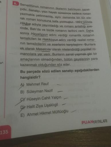 M
135
6. Servetifünun romanının ilkelerini belirleyen sanat-
çıdır. Sanatçı, yazı hayatı süresince sadece roman
yazmakla yetinmemiş, aynı zamanda bir tür ola-
rak roman konusuna kafa yormuştur. 1891 yılında
Hikâye adıyla yayımladığı ve romanı anlattığı ese