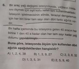 6. Bir araç yağ değişimi istasyonunda, yağların mikta-
rını ölçmek için eşit kollu kefeli tartı kullanılmaktadır.
İstasyon işletmecisinin elinde, teraziyi dengelemek
için her biri birer tam sayı olan dört farklı ağırlık var-
dır.
Bir hafta içerisinde bu istasyona gelen 40 aracın her
birine 1 den 40 a kadar olan her tam sayı kadar yağ
dolumu yapılabilmiştir.
Buna göre, istasyonda ölçüm için kullanılan dört
ağırlık aşağıdakilerden hangisidir?
A) 1, 2, 4, 38
B) 1, 3, 9, 27
D) 1, 3, 5, 31
C) 2, 3, 8, 32
E) 2, 5, 9, 40