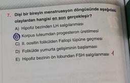 7. Dişi bir bireyin menstruasyon döngüsünde aşağıdaki
olaylardan hangisi en son gerçekleşir?
A) Hipofiz bezinden LH salgılanması
Korpus luteumdan progesteron üretilmesi
C) II. oositin folikülden Fallopi tüpüne geçmesi
D) Folikülde yumurta gelişiminin başlaması
E) Hipofiz bezinin ön lobundan FSH salgılanması