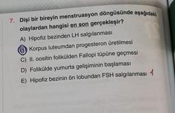 7. Dişi bir bireyin menstruasyon döngüsünde aşağıdaki
olaylardan hangisi en son gerçekleşir?
A) Hipofiz bezinden LH salgılanması
Korpus luteumdan progesteron üretilmesi
C) II. oositin folikülden Fallopi tüpüne geçmesi
D) Folikülde yumurta gelişiminin başlaması
E) Hipofiz bezinin ön lobundan FSH salgılanması