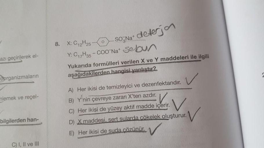 azı geçirilerek el-
oorganizmaların
nlemek ve reçel-
bilgilerden han-
C) I, II ve III
8. X: C₁2H25-
-SONa+ deterjon
Y: C₁7H35 -COONa+ Sebun
Yukarıda formülleri verilen X ve Y maddeleri ile ilgili
aşağıdakilerden hangisi yanlıstır?
A) Her ikisi de temizleyi