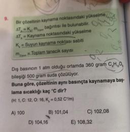 9.
Bir çözeltinin kaynama noktasındaki yükselme
AT, K. m bağıntısı ile bulunabilir.
AT-Kaynama noktasındaki yükselme
K-Suyun kaynama noktası sabiti
mayon
Toplam tanecik sayısı
5,2
Dış basıncın 1 atm olduğu ortamda 360 gram C₂H₂O
bileşiği 500 gram suda çözülüyor.
Buna göre, çözeltinin aynı basınçta kaynamaya baş-
lama sıcaklığı kaç °C dir?
(H: 1, C: 12, O: 16, K = 0,52 C°/m)
A) 100
B) 101,04
D) 104,16
C) 102,08
E) 108,32