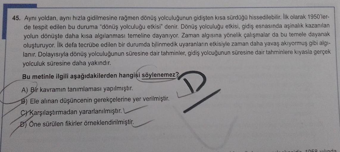45. Aynı yoldan, aynı hızla gidilmesine rağmen dönüş yolculuğunun gidişten kısa sürdüğü hissedilebilir. İlk olarak 1950'ler-
de tespit edilen bu duruma "dönüş yolculuğu etkisi" denir. Dönüş yolculuğu etkisi, gidiş esnasında aşinalık kazanılan
yolun dönüşte