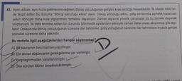 45. Aynı yoldan, aynı hızla gidilmesine rağmen dönüş yolculuğunun gidişten kısa sürdüğü hissedilebilir. İlk olarak 1950'ler-
de tespit edilen bu duruma "dönüş yolculuğu etkisi" denir. Dönüş yolculuğu etkisi, gidiş esnasında aşinalık kazanılan
yolun dönüşte daha kısa algılanması temeline dayanıyor. Zaman algısına yönelik çalışmalar da bu temele dayanak
oluşturuyor. İlk defa tecrübe edilen bir durumda bilinmedik uyaranların etkisiyle zaman daha yavaş akıyormuş gibi algı-
lanır. Dolayısıyla dönüş yolculuğunun süresine dair tahminler, gidiş yolcuğunun süresine dair tahminlere kıyasla gerçek
yolculuk süresine daha yakındır.
Bu metinle ilgili aşağıdakilerden hangisi söylenemez?
A) Bir kavramın tanımlaması yapılmıştır.
B) Ele alınan düşüncenin gerekçelerine yer verilmiştir.
CYKarşılaştırmadan yararlanılmıştır.
DÖne sürülen fikirler örneklendirilmiştir.
