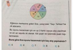 6.
10
+
18
*
20 *
15
13
5
Eğlence merkezine giden Ece, yukarıdaki "Sayı Tahtası"na
ok atacaktır.
Bu oyunu kazanmak için en az 3 farklı sayıya atış yapılmalı
ve en az sayıda ok atarak 100 puan ve üzerinde puan top-
lanmalıdır.
Buna göre Ece oyunu kazanmak için kaç atış yapmalıdır?
A) 5
B) 6
C) 7
D) 8
E) 9