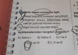 13
Dişilerin üreme sistemiyle ilgili;
Hayat boyunca ovulasyon gerçekleşir.
1. Oogenez sonucu döllenmeye katıla-
cak bir yumurta hücresi oluşur.
III. Zigot hücresi uterusta oluşur.
açıklamalarından hangileri doğrudur?
A) Yalnız I B) Yalnız II
C) I ve II
DI ve Ill
E) I, II ve III
g
S
yap
doğ
A)
B
C
E