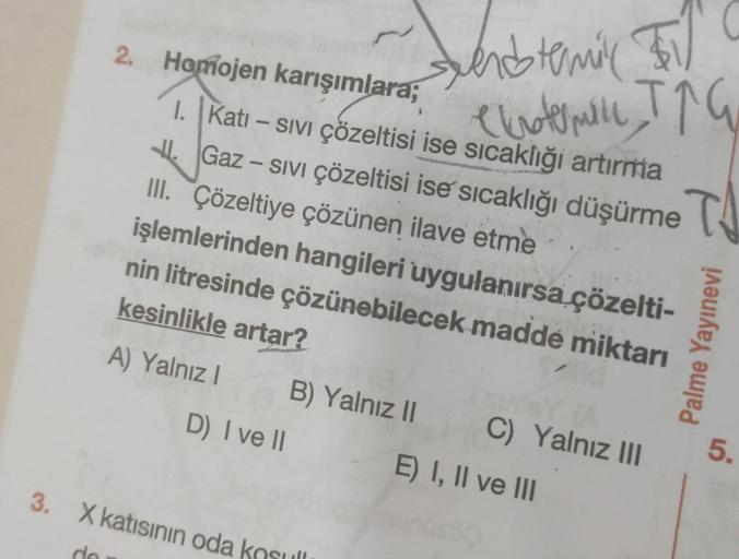 2. Homojen karışımlara;
I. Kati - Sıvı çözeltisi ise sıcaklığı artırma
Gaz - Sıvı çözeltisi ise sıcaklığı düşürme
III. Çözeltiye çözünen ilave etme
JI.
işlemlerinden hangileri uygulanırsa çözelti-
nin litresinde çözünebilecek maddé miktarı
kesinlikle artar