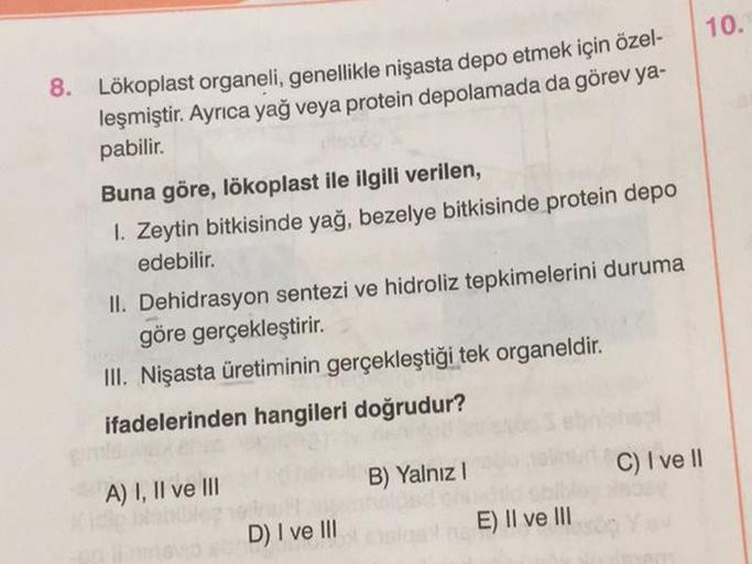 8. Lökoplast organeli, genellikle nişasta depo etmek için özel-
leşmiştir. Ayrıca yağ veya protein depolamada da görev ya-
pabilir.
Buna göre, lökoplast ile ilgili verilen,
1. Zeytin bitkisinde yağ, bezelye bitkisinde protein depo
edebilir.
II. Dehidrasyon