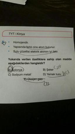 TYT/Kimya
.
●
Homojendir.
Yapısında farklı cins atom bulunur.
Sulu çözeltisi elektrik akımını iyi iletir.
Yukarıda verilen özelliklere sahip olan madde
aşağıdakilerden hangisidir?
C₂lt
B) Şeker
D) Yemek tuzu
A) Kolonya
C) Sodyum metali
E) Oksijen gazı
02
HCI