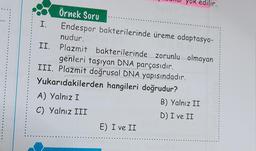 Örnek Soru
I. Endespor bakterilerinde üreme adaptasyo-
nudur.
II. Plazmit bakterilerinde zorunlu olmayan
genleri taşıyan DNA parçasıdır.
III. Plazmit doğrusal DNA yapısındadır.
Yukarıdakilerden hangileri doğrudur?
A) Yalnız I
C) Yalnız III
ok edilir.
E) I ve II
B) Yalnız II
D) I ve II