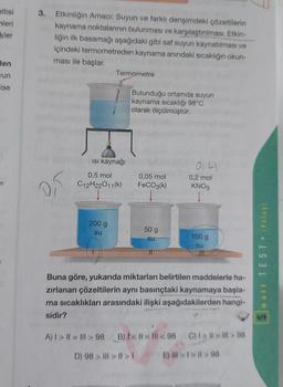 eltisi
leri
kler
den
Jun
ise
n
3. Etkinliğin Amacı: Suyun ve farklı derişimdeki çözeltilerin
kaynama noktalarının bulunması ve karşılaştırılması. Etkin-
liğin ilk basamağı aşağıdaki gibi saf suyun kaynatılması ve
içindeki termometreden kaynama anındaki sıcaklığın okun-
ması ile başlar.
0,5
Termometre
Isı kaynağı
0,5 mol
C12H22011(k)
200 g
su
Bulunduğu ortamda suyun
kaynama sıcaklığı 98°C
olarak ölçülmüştür.
0,05 mol
FeCO3(k)
50 g
su
11
0,41
0,2 mol
KNO3
100 g
su
Buna göre, yukarıda miktarları belirtilen maddelerle ha-
zırlanan çözeltilerin aynı basınçtaki kaynamaya başla-
ma sıcaklıkları arasındaki ilişki aşağıdakilerden hangi-
sidir?
A) 1>11 = III >98 B) < 1=111<98 C) I>>>98
D) 98> | > | >1 E) >1>ll> 98
mail TEST • (Kolay)