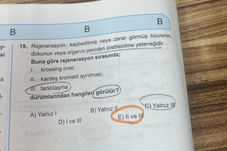 y-
si
a
B
B
B
19. Rejenerasyon, kaybedilmiş veya zarar görmüş hücrenin,
dokunun veya organın yeniden üretilebilme yeteneğidir.
Buna göre rejenerasyon sırasında;
1.
krossing over,
II. kardeş kromatit ayrılması,
111. farklılaşma
durumlarından hangileri görül