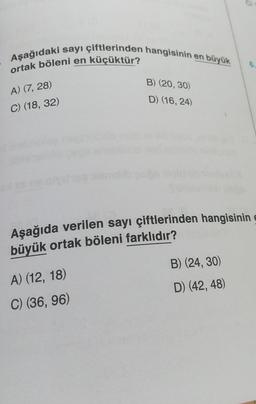 Aşağıdaki sayı çiftlerinden hangisinin en büyük
ortak böleni en küçüktür?
A) (7, 28)
C) (18, 32)
B) (20, 30)
D) (16, 24)
Aşağıda verilen sayı çiftlerinden hangisinin e
büyük ortak böleni farklıdır?
A) (12, 18)
C) (36, 96)
B) (24, 30)
D) (42, 48)