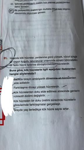 KafaDongi
D) Işlevsel proteinlerin üretim hızı yapısal proteinlerden
daha fazladır.
Bir polipeptitin üretimi için mutlaka RNA'daki bilginin
ribozomda okunması gerekir.
31. İnsanda kök hücreler, yenilenme gücü yüksek, vücut içinde
ye uygun koşullu laboratuv