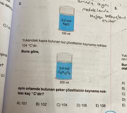 VISI daha fa
C) Ive
iştirild
r?
0,5
2.
0,2 mol
NaCl
B) 102
4 =
Yukarıdaki kapta bulunan tuz çözeltisinin kaynama noktası
104 °C'dir.
Buna göre,
100 ml
0,4 mol
C6H12O6
200 ml
amnola aynı
modale hand
aynı ortamda bulunan şeker çözeltisinin kaynama nok-
tası kaç °C'dir?
A) 101
C) 104
buhen besingley
esittir.
D) 106
5.
E) 108
Yuk
nin
Bur
olab
E)