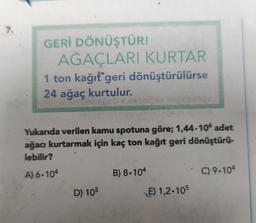 7.
GERİ DÖNÜŞTÜR!
AĞAÇLARI KURTAR
1 ton kağıt geri dönüştürülürse
24 ağaç kurtulur.
Yukarıda verilen kamu spotuna göre; 1,44.106 adet
ağacı kurtarmak için kaç ton kağıt geri dönüştürü-
lebilir?
A) 6-104
D) 105
B) 8.104
E) 1,2-105
C) 9-104