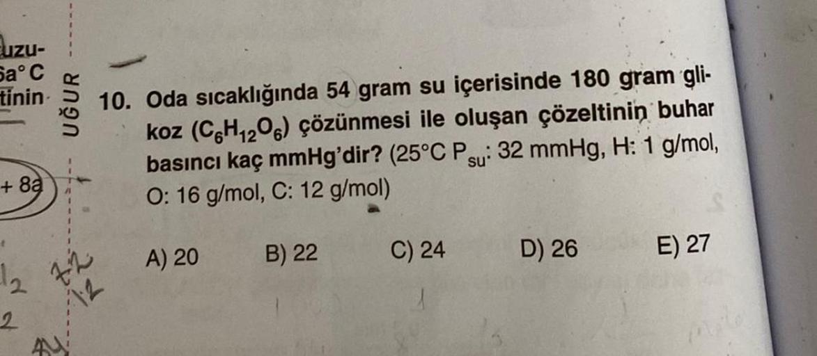 uzu-
Sa°C
tinin
+8à
2
UĞUR
12
10. Oda sıcaklığında 54 gram su içerisinde 180 gram gli-
koz (C6H₁2O6) çözünmesi ile oluşan çözeltinin buhar
basıncı kaç mmHg'dir? (25°C Psu: 32 mmHg, H: 1 g/mol,
O: 16 g/mol, C: 12 g/mol)
12
A) 20
B) 22
C) 24
D) 26
E) 27