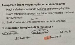 Avrupa'nın İslam medeniyetinden etkilenmesinde;
I. Haçlı seferleri sonucunda Akdeniz ticaretinin gelişmesi,
II. İslam fetihlerinin artması ve fethedilen yerlerde medrese-
ler kurulması,
III. Eski Yunan ve Grek eserlerinin tercüme edilmesi
durumlardan hangileri etkili olmuştur?
A) Yalnız
B) Yalnız
D) Lve H
C) I ve II
E) I, II ve !!!