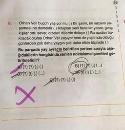 8.
Orhan Veli bugün yaşıyor mu () Bir şairin, bir yazarın ya-
şaması ne demektir ( ) Kitapları yeni baskılar yapar, genç
kişiler onu sever, dizeleri dillerde dolaşır () Bu açıdan ba-
kılacak olursa Orhan Veli yaşıyor hem de yaşamda olduğu
günlerden çok daha yaygın çok daha etkin biçimde ( )
Bu parçada yay ayraçla belirtilen yerlere sırayla aşa-
ğıdakilerin hangisinde verilen noktalama işaretleri ge-
tirilmelidir?
A) (?) (?) (.) (.)
et (?) (!) (.) (...)
X
B) (?)(?) (:) (...)
(!) (!) (.) (...)
(?) (?) (.) (!)
R
A