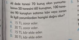 e
1.
3. Ali dede tanesi 70 kuruş olan yumurta-
larının 50 tanesini 60 kuruştan, 100 tane-
sini 90 kuruştun satarsa kârı veya zararı
ile ilgili yorumlardan hangisi doğru olur?
A. 15 TL zarar eder.
B. 30 TL zarar eder.
C. 15 TL kâr elde eder.
D. 30 TL kâr elde eder.
5. N
m
ro
m
K
1
A