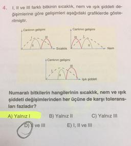 4. I, II ve III farklı bitkinin sıcaklık, nem ve ışık şiddeti de-
ğişimlerine göre gelişimleri aşağıdaki grafiklerde göste-
rilmiştir.
Canlının gelişimi
A) Yalnız I
Sıcaklık
A Canlının gelişimi
D) ve III
|||
Canlının gelişimi
B) Yalnız II
|||
Numaralı bitkilerin hangilerinin sıcaklık, nem ve ışık
şiddeti değişimlerinden her üçüne de karşı tolerans-
ları fazladır?
Işık şiddeti
Nem
C) Yalnız III
E) I, II ve III