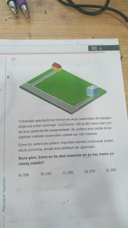 ------- Paylaşım Yayınları
27.
Yukarıdaki şekilde Emre'nin evi ve okulu arasındaki dik kesişen
doğrusal yollar verilmiştir. Uzunlukları 120 ve 80 metre olan yol-
lar ana cadde ile dik kesişmektedir. Bu yolların ana cadde ile ke-
siştikleri noktalar arasındaki uzaklık ise 150 metredir.
Emre bir seferinde yolların dışındaki alanları kullanarak evden
okula yürümüş, ancak ana caddeye de uğramıştır.
mis-4
Buna göre, Emre ev ile okul arasında en az kaç metre yü-
rümüş olabilir?
A) 200
B) 240
C) 250
D) 270
E) 300
