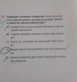 17. Aşağıdaki cümlelerin hangisinde "daha önce baş-
lamış olan bir eylemin, şu anda da sürdüğü" anlamı-
ni katan bir sözcük kullanılmıştır?
Arabanın ön camına yansıyan dolunayın ışığında
yüzümü görüyorum..
B) Yağmur damlaları arabanın camlarından süzülü-
yor.
C) Küçük kız, korkudan bir yaprak gibi hâla titriyor-
du.
C
D) Akşam olunca evin perdelerini sıkı sıkı kapatıyor
du.
2) Kendi evindeymiş gibi rahat hissediyordu kendini
otel odasında.