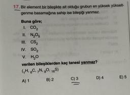 17. Bir element bir bileşikte ait olduğu grubun en yüksek yükselt-
genme basamağına sahip ise bileşiği yanmaz.
Buna göre;
1. CO2
II. N₂O5
III. CS2
IV. SO₂
V. H₂O
verilen bileşiklerden kaç tanesi yanmaz?
(₁H, 6C, 7N, 80, 16S)
A) 1
B) 2
C) 3
||
InsY (A
D) 4
E) 5