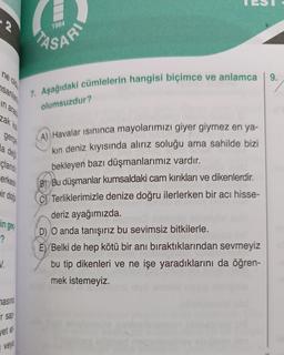 N
ne old
nsanlar
in arada
zak kal
gerçe
la
deği
cland
erkesin
ir doğ
N.
in ge
-?
masina
r sap
vet et
veya
ASARI
7. Aşağıdaki cümlelerin hangisi biçimce ve anlamca
olumsuzdur?
A) Havalar Isınınca mayolarımızı giyer giymez en ya-
kın deniz kıyısında alırız soluğu ama sahilde bizi
bekleyen bazı düşmanlarımız vardır.
B)Bu düşmanlar kumsaldaki cam kırıkları ve dikenlerdir.
CTerliklerimizle denize doğru ilerlerken bir acı hisse-
deriz ayağımızda.
D) O anda tanışırız bu sevimsiz bitkilerle.
E) Belki de hep kötü bir anı bıraktıklarından sevmeyiz
bu tip dikenleri ve ne işe yaradıklarını da öğren-
mek istemeyiz.
9.