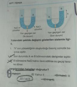 AYT/Kimya
NaCl
çözeltisi
li,
8
B
Yarı geçirgen zar
(Son durum)
Yukarıdaki şekilde değişimi gösterilen sistemle ilgi-
NaCl
çözeltisi
Yarı geçirgen zar
(İlk durum)
D) I ve II
B
U
A
1.
"h" sıvı yüksekliğinin oluşturduğu basınç ozmotik ba-
sinca eşittir.
Son durumda A ve B bölmesindeki derişimler eşittir.
B bölmesine NaCl katısı ilave edilirse su geçişi tersi-
ne döner.
yargılarından hangileri doğrudur?
Yalnız
B) Yalnız II
-C) Yalnız III
-Extvetil